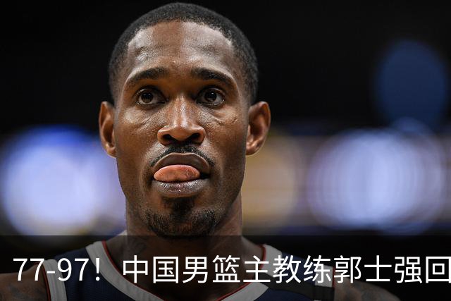 77-97！中国男篮主教练郭士强回应，日本媒体点评，韩国媒体发声